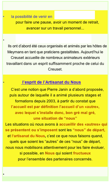 
 
•       la possibilité de venir en  séjours individuels
    pour faire une pause, avoir un moment de retrait,
avancer sur un travail personnel...
          des séminaires de travail en groupe
    Ils ont d’abord été ceux organisés et animés par les hôtes de Meymans en tant que praticiens gestaltistes. Aujourd’hui le Creuset accueille de nombreux animateurs extérieurs travaillant dans un esprit suffisamment proche de celui du Creuset.
                l’esprit de l’Artisanat du Nous
    C’est une notion que Pierre Janin a d’abord proposée,
puis autour de laquelle il a animé plusieurs stages et formations depuis 2003, à partir du constat que
l’accueil est par définition l’accueil d’un «autre»,
avec lequel s’installe donc, bon gré mal gré,
une situation de “nous”
  Les situations où nous avons à accueillir des «autres» qui se présentent ou s’imposent sont les “nous” de départ,
et l‘artisanat du Nous, c’est ce que nous faisons quand,
quels que soient les “autres” de ces “nous” de départ,
nous nous mobilisons attentivement pour les faire évoluer, si possible, en Nous qui soient fructueux pour l’ensemble des partenaires concernés.

•                    