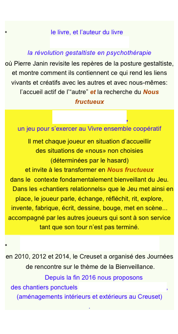 
•                           le livre, et l’auteur du livre
Artisans du lien vivant
la révolution gestaltiste en psychothérapie
où Pierre Janin revisite les repères de la posture gestaltiste,
et montre comment ils contiennent ce qui rend les liens vivants et créatifs avec les autres et avec nous-mêmes:
l’accueil actif de l’“autre” et la recherche du Nous fructueux
 l’Atelier-Jeu du Nous,
un jeu pour s’exercer au Vivre ensemble coopératif
Il met chaque joueur en situation d’accueillir des situations de «nous» non choisies
(déterminées par le hasard) et invite à les transformer en Nous fructueux
dans le  contexte fondamentalement bienveillant du Jeu.
    Dans les «chantiers relationnels» que le Jeu met ainsi en place, le joueur parle, échange, réfléchit, rit, explore, invente, fabrique, écrit, dessine, bouge, met en scène... accompagné par les autres joueurs qui sont à son service tant que son tour n’est pas terminé.
•       les Journées de rencontre et de partage
en 2010, 2012 et 2014, le Creuset a organisé des Journées
 de rencontre sur le thème de la Bienveillance.
     Depuis la fin 2016 nous proposons
des chantiers ponctuels “Bienveillance pour le Creuset”, 
(aménagements intérieurs et extérieurs au Creuset)  
.