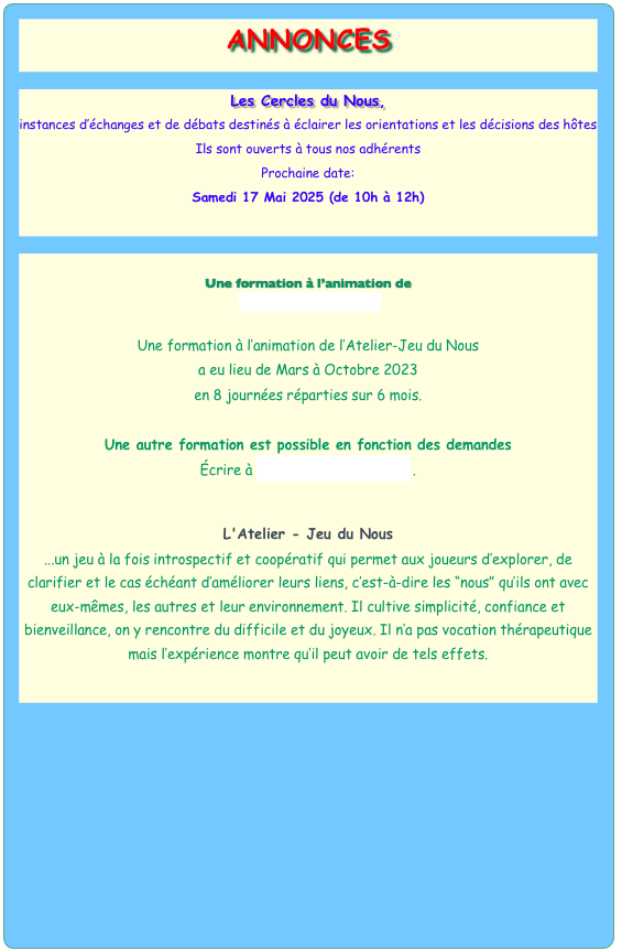 ANNONCES




Notre prochaine Assemblée Générale,
aura lieu le
Samedi 17 Février 2024 (de 9h à 11h30)




Les Cercles du Nous,
instances d’échanges et de débats destinés à éclairer les orientations et les décisions des hôtes
Ils sont ouverts à tous nos adhérents
Prochaine date:  
Mardi 9 Avril 2024 (de 17h à 19h)



Une formation à l’animation de
 l’Atelier-Jeu du Nous

Une formation à l’animation de l’Atelier-Jeu du Nous 
a eu lieu de Mars à Octobre 2023
en 8 journées réparties sur 6 mois. 

Une autre formation est possible en fonction des demandes
Écrire à janin-pierre@orange.fr .


L'Atelier - Jeu du Nous
...un jeu à la fois introspectif et coopératif qui permet aux joueurs d’explorer, de clarifier et le cas échéant d’améliorer leurs liens, c’est-à-dire les “nous” qu’ils ont avec eux-mêmes, les autres et leur environnement. Il cultive simplicité, confiance et bienveillance, on y rencontre du difficile et du joyeux. Il n’a pas vocation thérapeutique mais l’expérience montre qu’il peut avoir de tels effets. 

