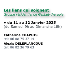 
Les liens qui soignent
Groupe résidentiel de Gestalt-thérapie

du 11 au 12 Janvier 2025
(du Samedi 9h au Dimanche 18h)

Catherine CHAPUIS
tel: 06 88 75 37 14
Alexis DELEPLANCQUE
tel: 06 02 36 79 63

