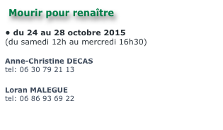 Mourir pour renaître 

du 24 au 28 octobre 2015
(du samedi 12h au mercredi 16h30)

Anne-Christine DECAS
tel: 06 30 79 21 13
envoyer un mail 
Loran MALEGUE
tel: 06 86 93 69 22
envoyer un mail 
Site Internet