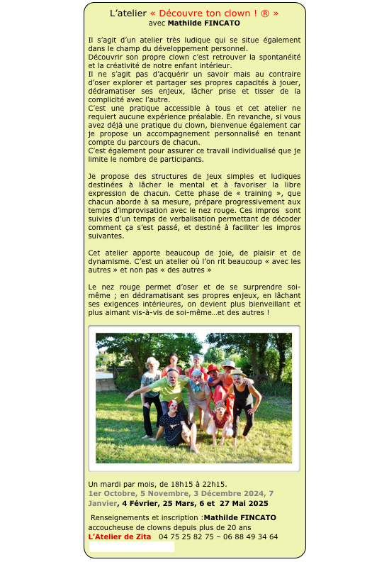 L’atelier « Découvre ton clown ! ® » 
avec Mathilde FINCATO

Il s’agit d’un atelier très ludique qui se situe également dans le champ du développement personnel.
Découvrir son propre clown c’est retrouver la spontanéité et la créativité de notre enfant intérieur. 
Il ne s’agit pas d’acquérir un savoir mais au contraire d’oser explorer et partager ses propres capacités à jouer, dédramatiser ses enjeux, lâcher prise et tisser de la complicité avec l’autre.
C’est une pratique accessible à tous et cet atelier ne requiert aucune expérience préalable. En revanche, si vous avez déjà une pratique du clown, bienvenue également car je propose un accompagnement personnalisé en tenant compte du parcours de chacun.
C’est également pour assurer ce travail individualisé que je limite le nombre de participants.

Je propose des structures de jeux simples et ludiques destinées à lâcher le mental et à favoriser la libre expression de chacun. Cette phase de « training », que chacun aborde à sa mesure, prépare progressivement aux temps d’improvisation avec le nez rouge. Ces impros  sont suivies d’un temps de verbalisation permettant de décoder comment ça s’est passé, et destiné à faciliter les impros suivantes.

Cet atelier apporte beaucoup de joie, de plaisir et de dynamisme. C’est un atelier où l’on rit beaucoup « avec les autres » et non pas « des autres » 

Le nez rouge permet d’oser et de se surprendre soi-même ; en dédramatisant ses propres enjeux, en lâchant ses exigences intérieures, on devient plus bienveillant et plus aimant vis-à-vis de soi-même…et des autres !

￼

Un mardi par mois, de 18h15 à 22h15.
1er Octobre, 5 Novembre, 3 Décembre 2024, 7 Janvier, 4 Février, 25 Mars, 6 et  27 Mai 2025 
 Renseignements et inscription :Mathilde FINCATO           accoucheuse de clowns depuis plus de 20 ans L’Atelier de Zita   04 75 25 82 75 – 06 88 49 34 64 contact@actionnez.com
