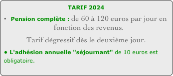 TARIF 2022 
Pension complète : de 60 à 120 euros par jour en fonction des revenus. 
Tarif dégressif dès le deuxième jour.
• L'adhésion annuelle "séjournant" de 10 euros est obligatoire.