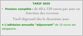 TARIF 2024 
Pension complète : de 60 à 120 euros par jour en fonction des revenus. 
Tarif dégressif dès le deuxième jour.
• L'adhésion annuelle "séjournant" de 10 euros est obligatoire.